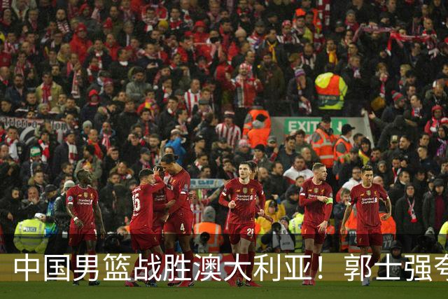 中国男篮战胜澳大利亚！郭士强夸赞一人，不是胡金秋也不是廖三宁